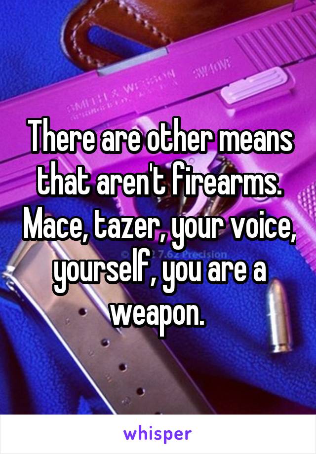 There are other means that aren't firearms. Mace, tazer, your voice, yourself, you are a weapon. 