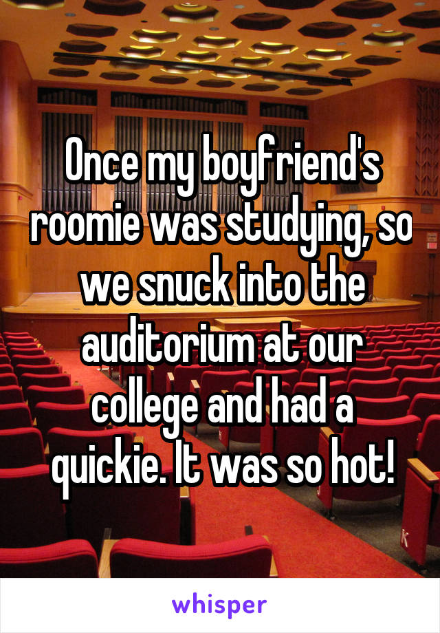 Once my boyfriend's roomie was studying, so we snuck into the auditorium at our college and had a quickie. It was so hot!