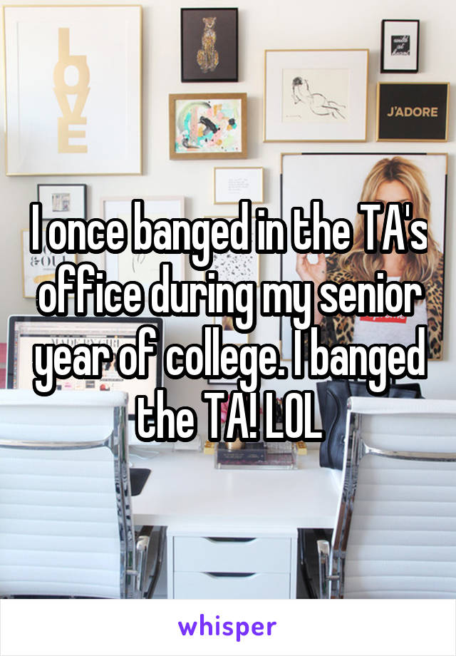 I once banged in the TA's office during my senior year of college. I banged the TA! LOL