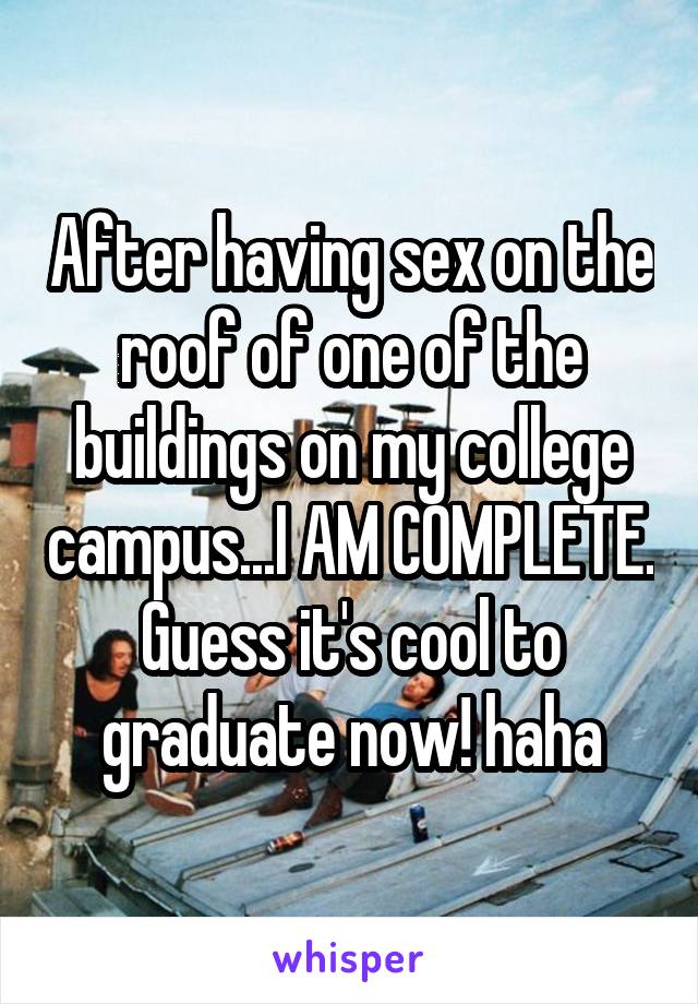 After having sex on the roof of one of the buildings on my college campus...I AM COMPLETE. Guess it's cool to graduate now! haha