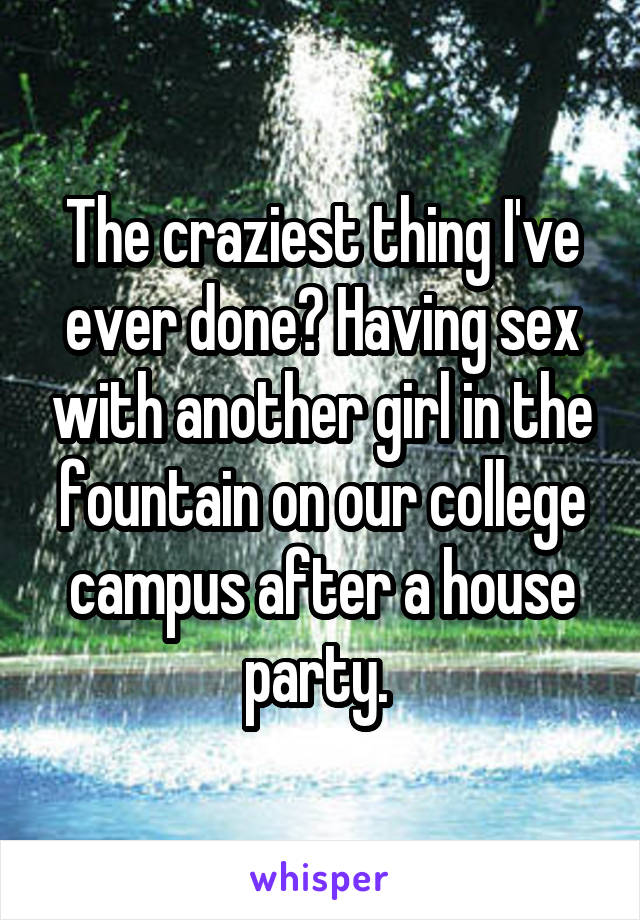 The craziest thing I've ever done? Having sex with another girl in the fountain on our college campus after a house party. 