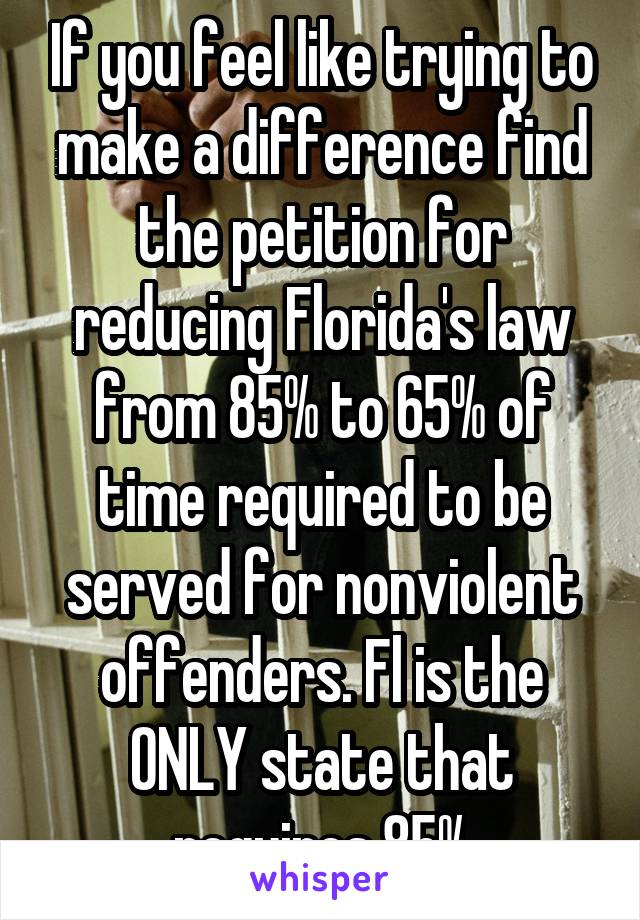 If you feel like trying to make a difference find the petition for reducing Florida's law from 85% to 65% of time required to be served for nonviolent offenders. Fl is the ONLY state that requires 85%