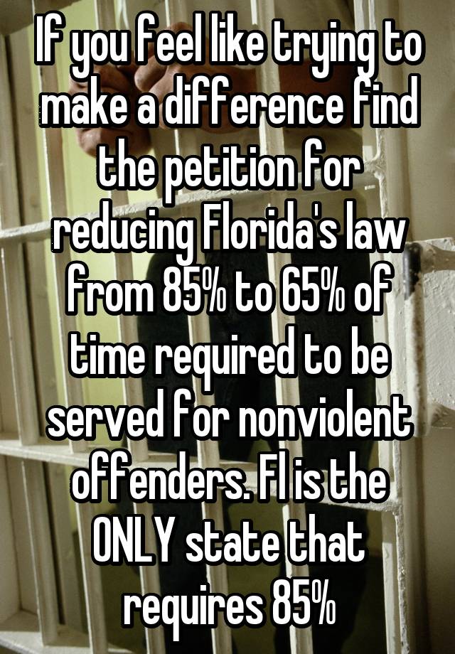 If you feel like trying to make a difference find the petition for reducing Florida's law from 85% to 65% of time required to be served for nonviolent offenders. Fl is the ONLY state that requires 85%