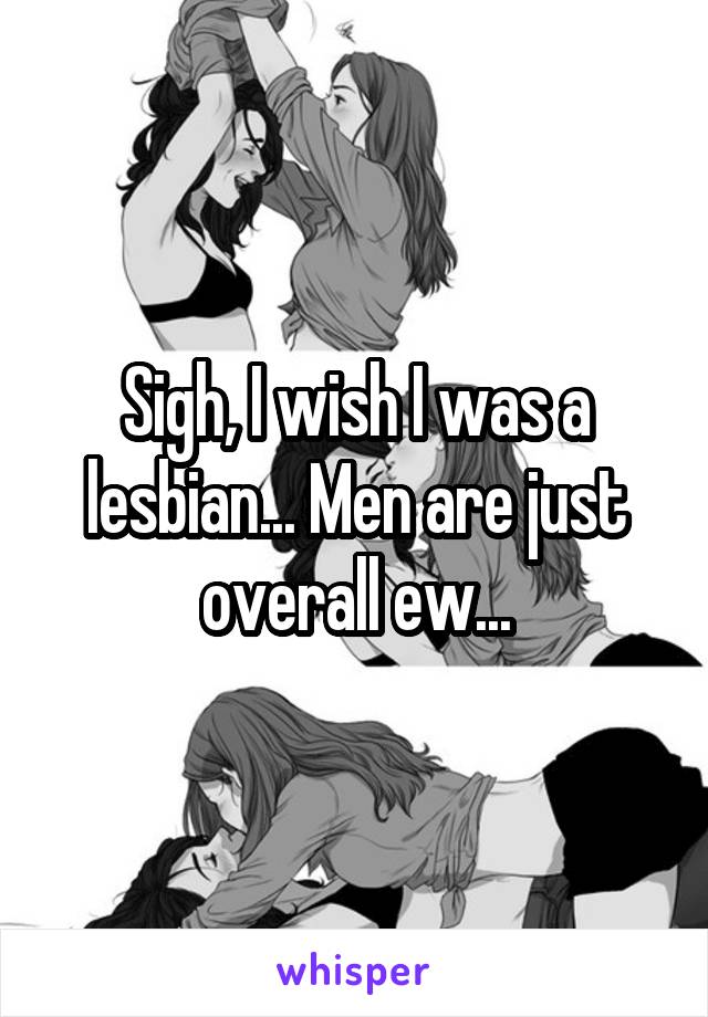 Sigh, I wish I was a lesbian... Men are just overall ew...