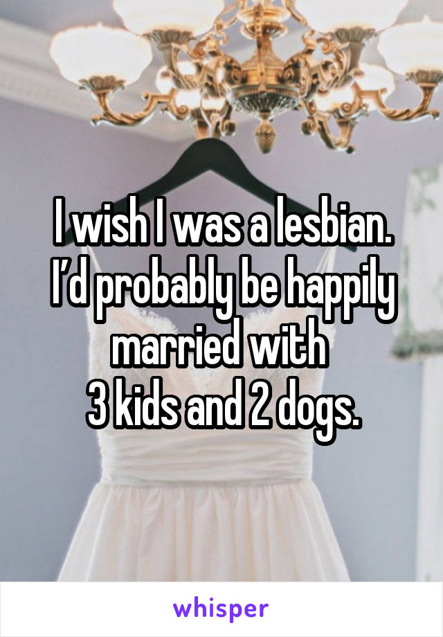 I wish I was a lesbian.
I’d probably be happily married with 
3 kids and 2 dogs.