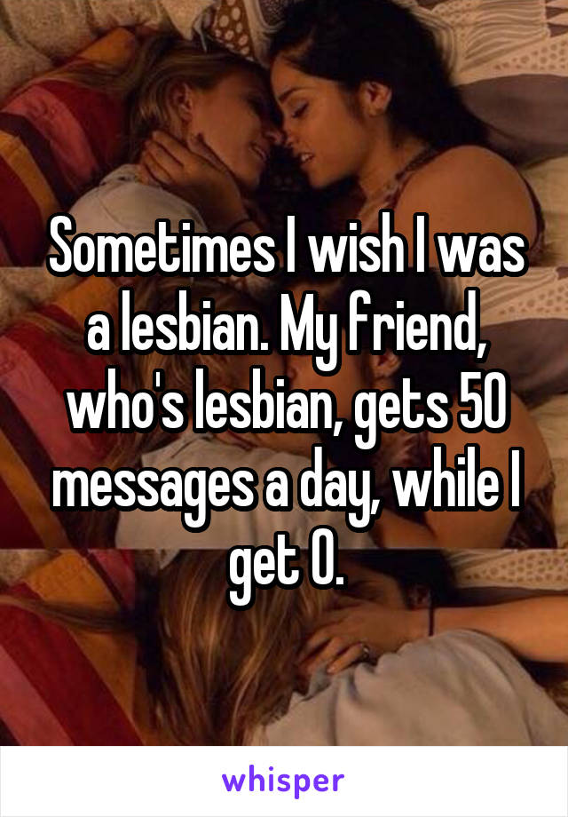 Sometimes I wish I was a lesbian. My friend, who's lesbian, gets 50 messages a day, while I get 0.