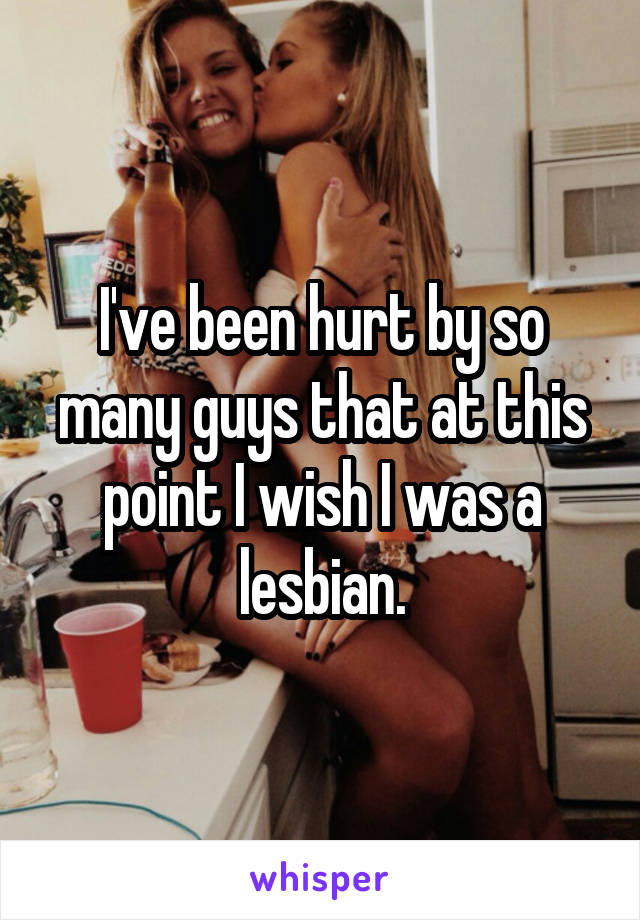I've been hurt by so many guys that at this point I wish I was a lesbian.