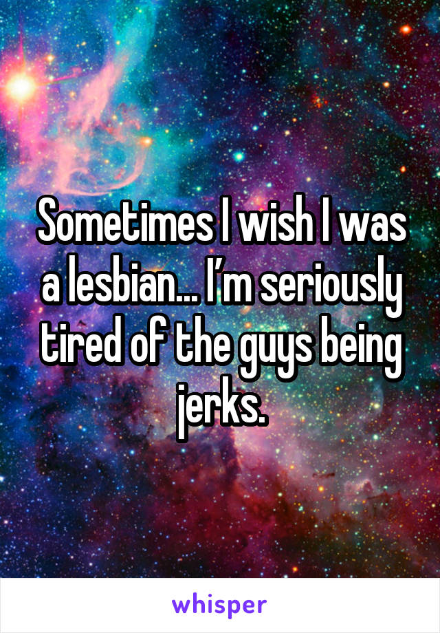 Sometimes I wish I was a lesbian... I’m seriously tired of the guys being jerks.