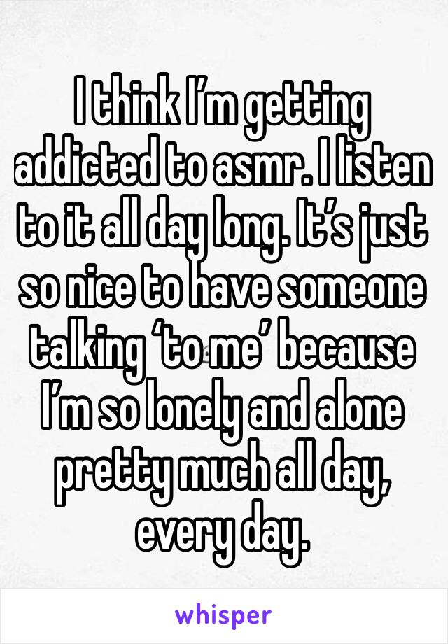 I think I’m getting addicted to asmr. I listen to it all day long. It’s just so nice to have someone talking ‘to me’ because I’m so lonely and alone pretty much all day, every day.