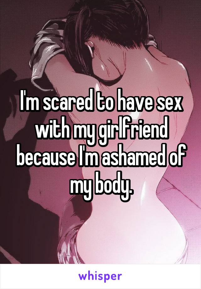 I'm scared to have sex with my girlfriend because I'm ashamed of my body.