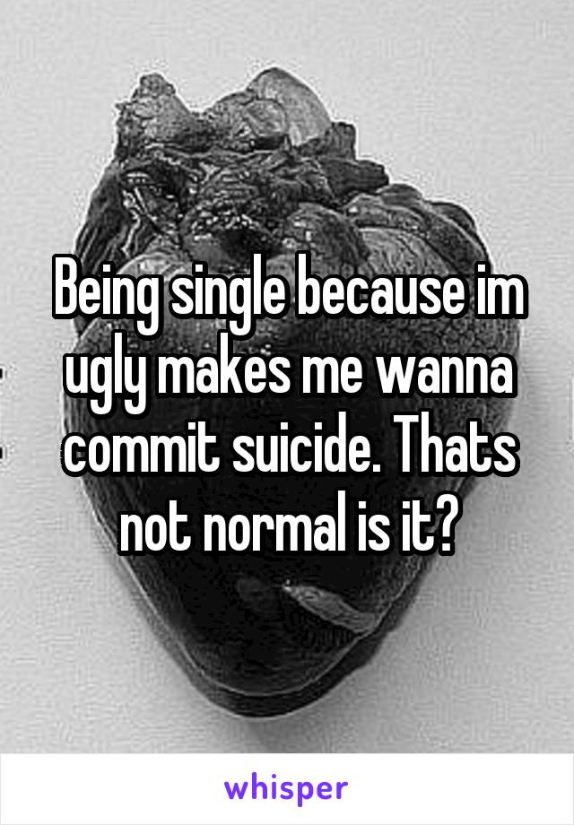 Being single because im ugly makes me wanna commit suicide. Thats not normal is it?