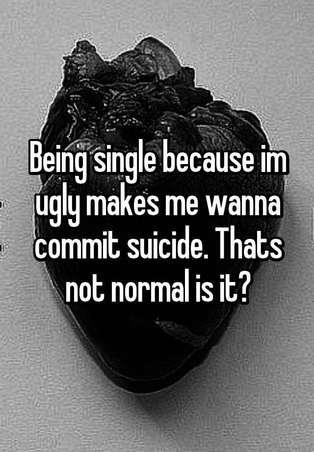 Being single because im ugly makes me wanna commit suicide. Thats not normal is it?