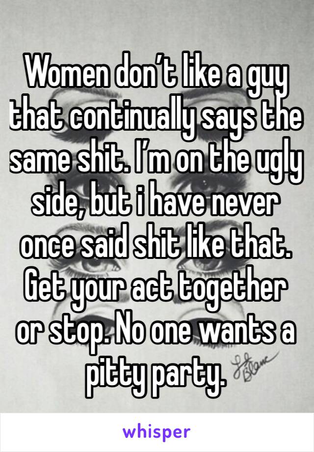 Women don’t like a guy that continually says the same shit. I’m on the ugly side, but i have never once said shit like that. Get your act together or stop. No one wants a pitty party. 