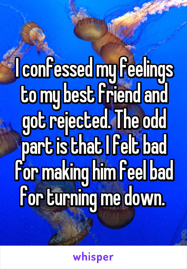 I confessed my feelings to my best friend and got rejected. The odd part is that I felt bad for making him feel bad for turning me down. 