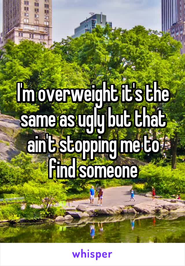 I'm overweight it's the same as ugly but that ain't stopping me to find someone