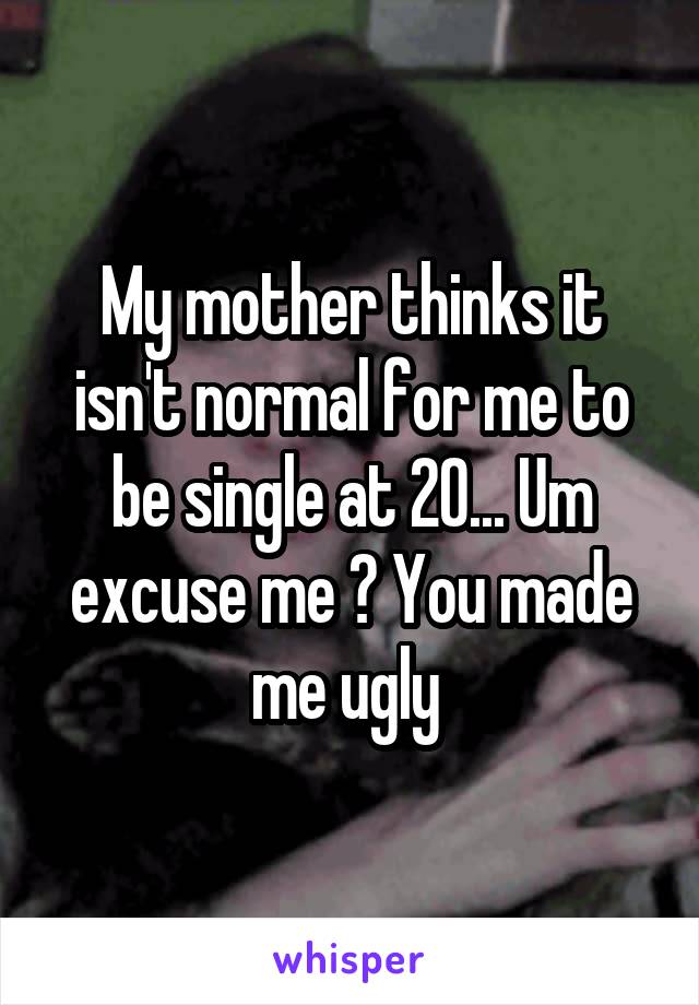 My mother thinks it isn't normal for me to be single at 20... Um excuse me ? You made me ugly 