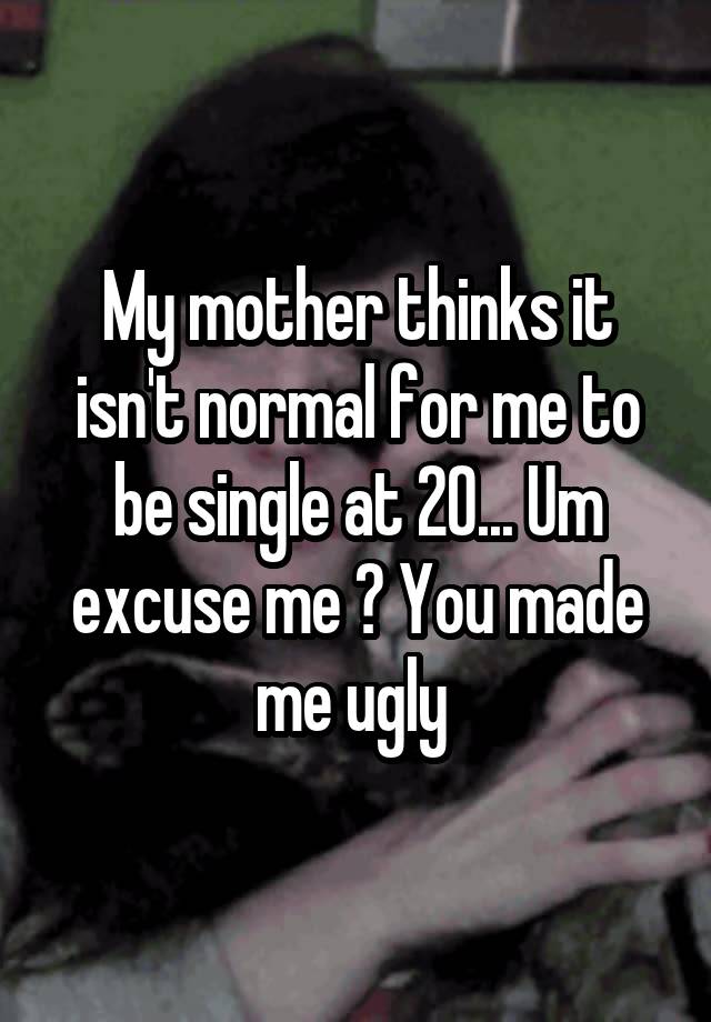 My mother thinks it isn't normal for me to be single at 20... Um excuse me ? You made me ugly 