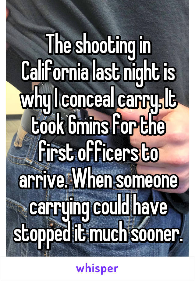 The shooting in California last night is why I conceal carry. It took 6mins for the first officers to arrive. When someone carrying could have stopped it much sooner.