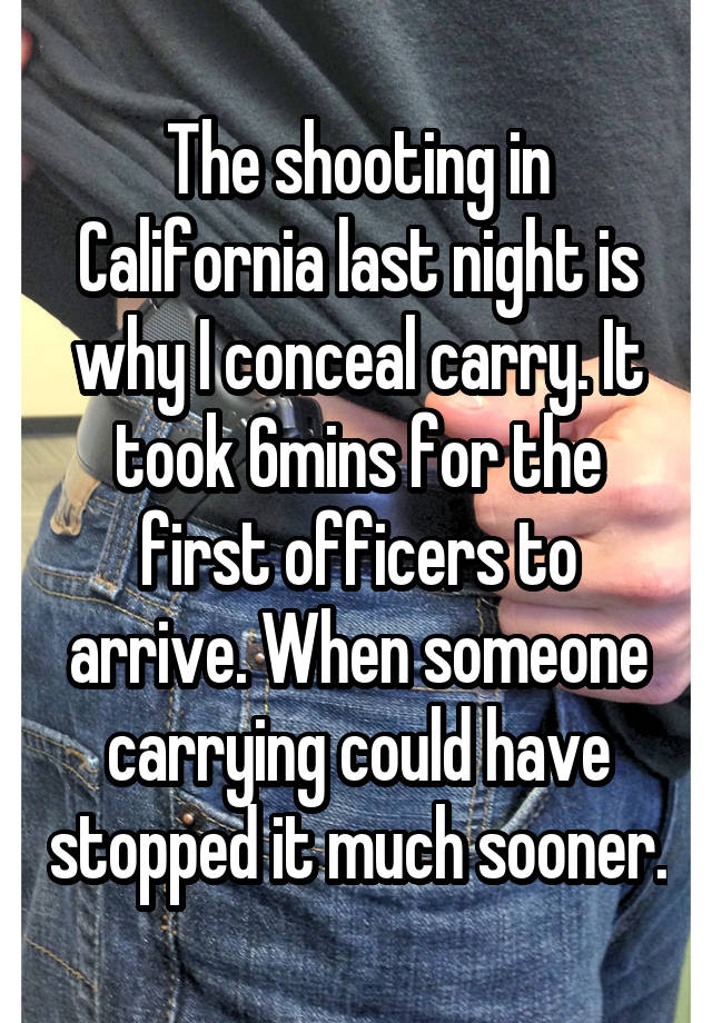 The shooting in California last night is why I conceal carry. It took 6mins for the first officers to arrive. When someone carrying could have stopped it much sooner.