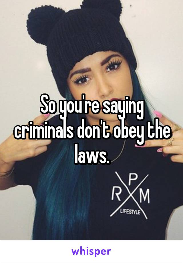 So you're saying criminals don't obey the laws.