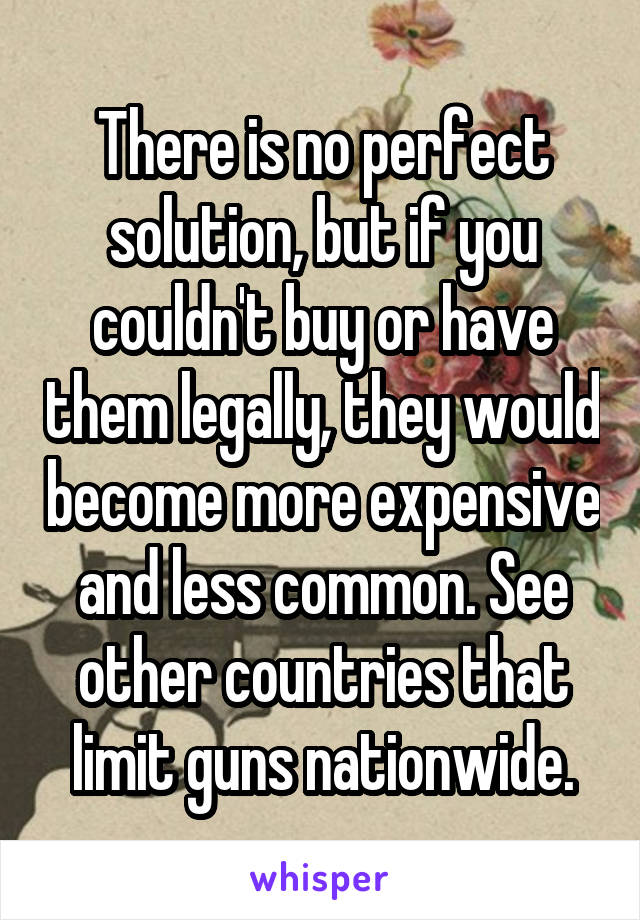 There is no perfect solution, but if you couldn't buy or have them legally, they would become more expensive and less common. See other countries that limit guns nationwide.