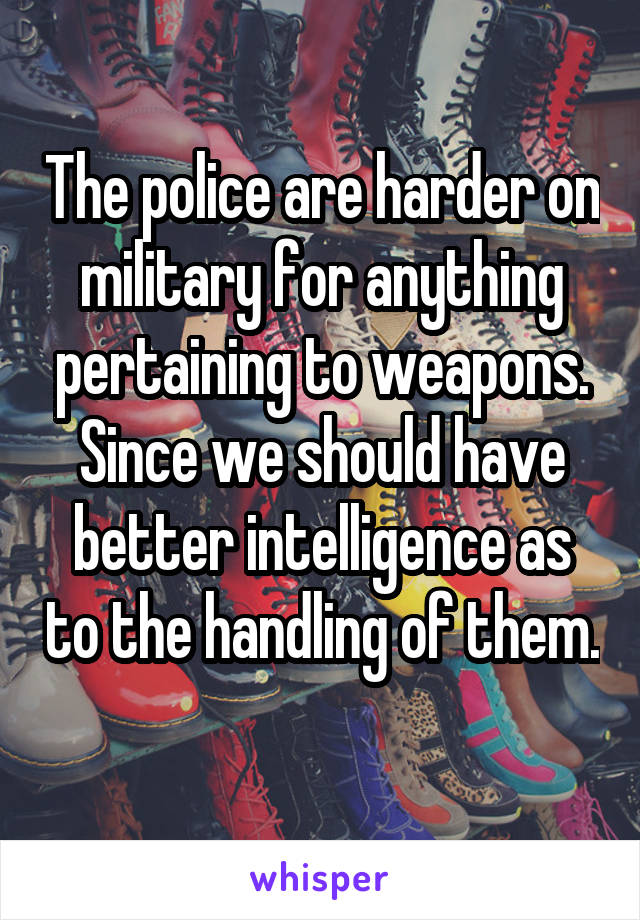 The police are harder on military for anything pertaining to weapons. Since we should have better intelligence as to the handling of them. 