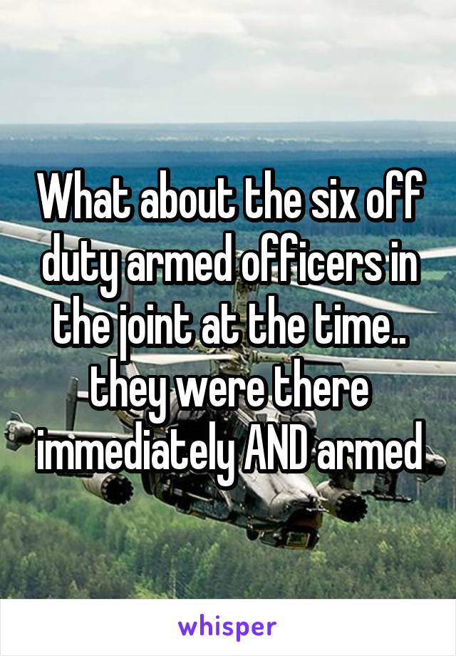 What about the six off duty armed officers in the joint at the time.. they were there immediately AND armed