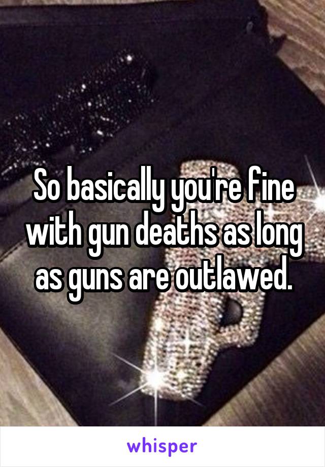 So basically you're fine with gun deaths as long as guns are outlawed.