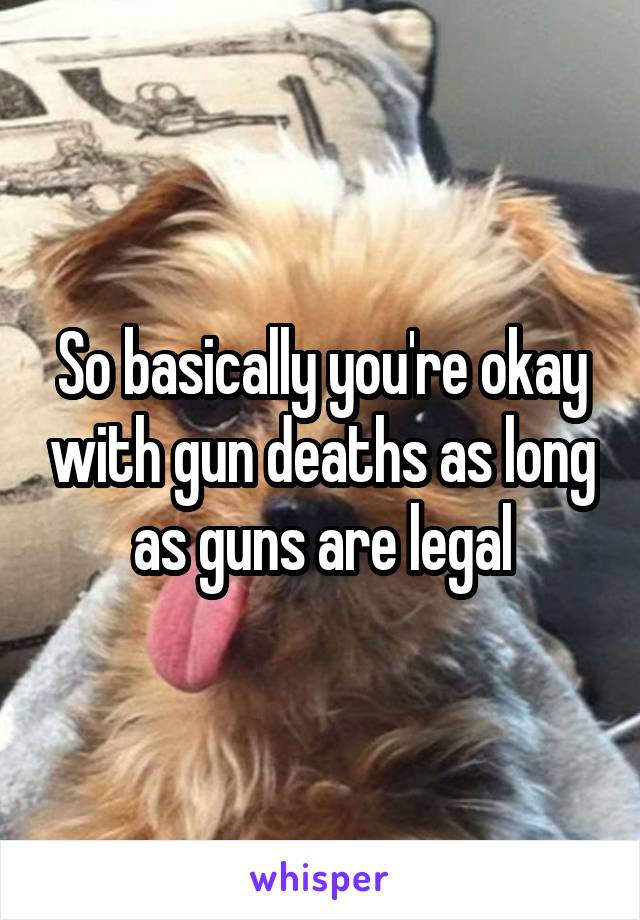 So basically you're okay with gun deaths as long as guns are legal