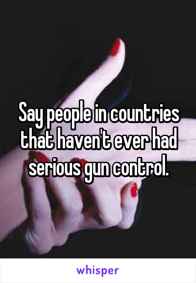 Say people in countries that haven't ever had serious gun control.