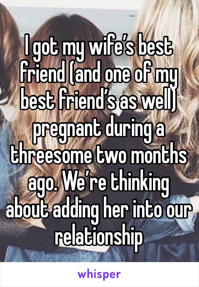 I got my wife’s best friend (and one of my best friend’s as well) pregnant during a threesome two months ago. We’re thinking about adding her into our relationship 
