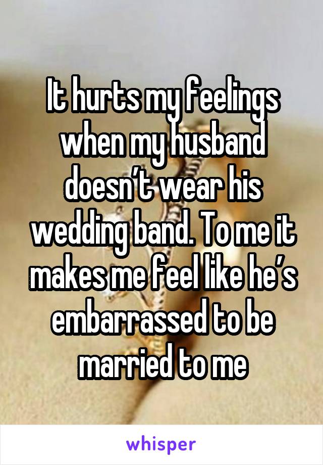 It hurts my feelings when my husband doesn’t wear his wedding band. To me it makes me feel like he’s embarrassed to be married to me