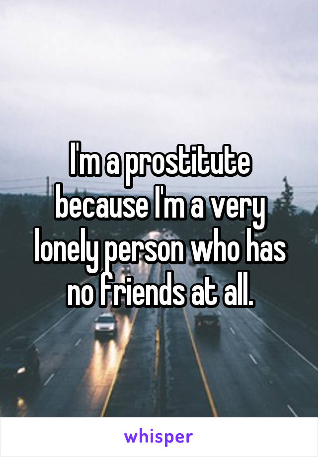 I'm a prostitute because I'm a very lonely person who has no friends at all.