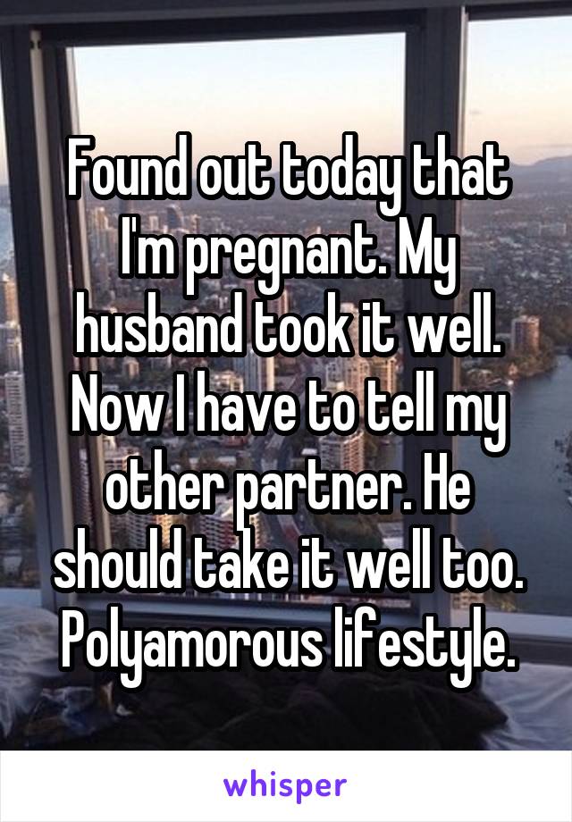 Found out today that I'm pregnant. My husband took it well. Now I have to tell my other partner. He should take it well too. Polyamorous lifestyle.