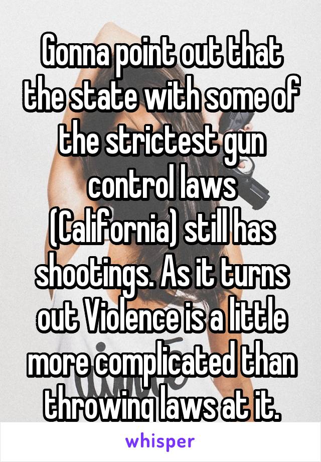 Gonna point out that the state with some of the strictest gun control laws (California) still has shootings. As it turns out Violence is a little more complicated than throwing laws at it.