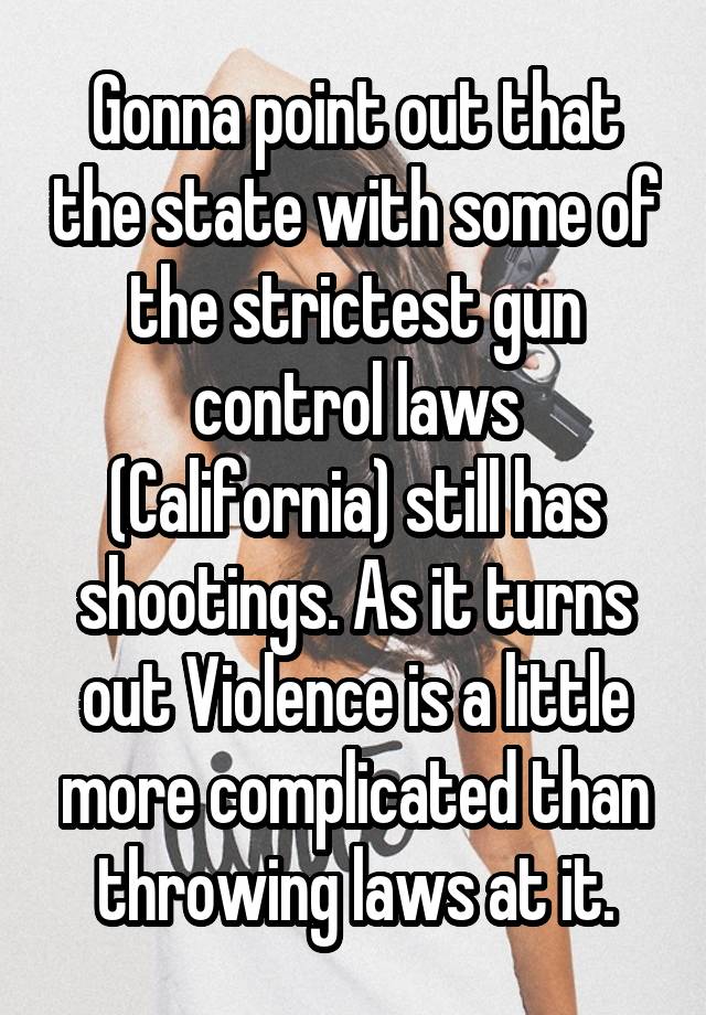 Gonna point out that the state with some of the strictest gun control laws (California) still has shootings. As it turns out Violence is a little more complicated than throwing laws at it.