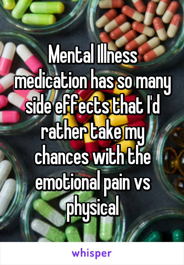 Mental Illness medication has so many side effects that I'd rather take my chances with the emotional pain vs physical