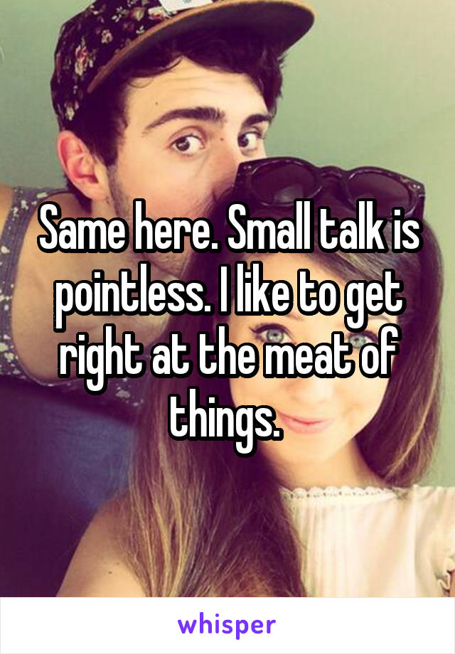 Same here. Small talk is pointless. I like to get right at the meat of things. 