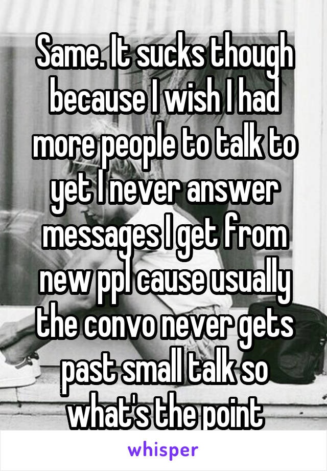 Same. It sucks though because I wish I had more people to talk to yet I never answer messages I get from new ppl cause usually the convo never gets past small talk so what's the point