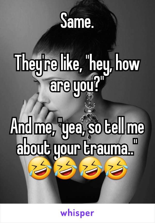 Same.

They're like, "hey, how are you?"

And me, "yea, so tell me about your trauma.."
🤣🤣🤣🤣