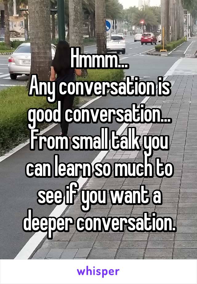 Hmmm...
Any conversation is good conversation...
From small talk you can learn so much to see if you want a deeper conversation.