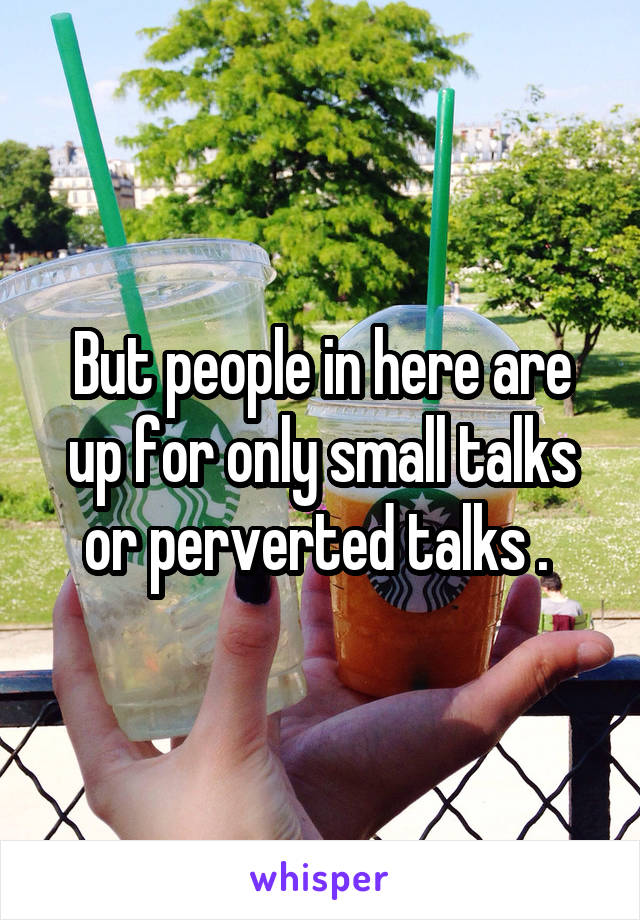 But people in here are up for only small talks or perverted talks . 