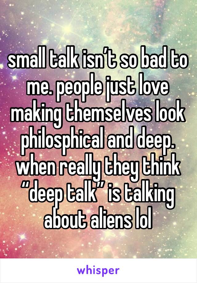 small talk isn’t so bad to me. people just love making themselves look philosphical and deep. when really they think “deep talk” is talking about aliens lol