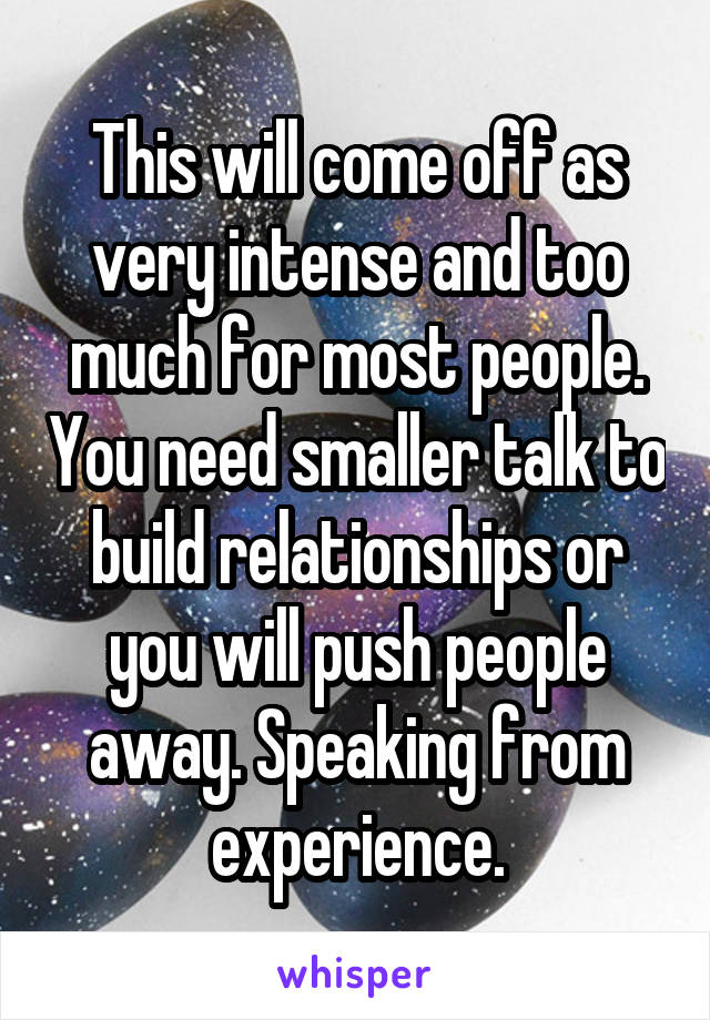 This will come off as very intense and too much for most people. You need smaller talk to build relationships or you will push people away. Speaking from experience.