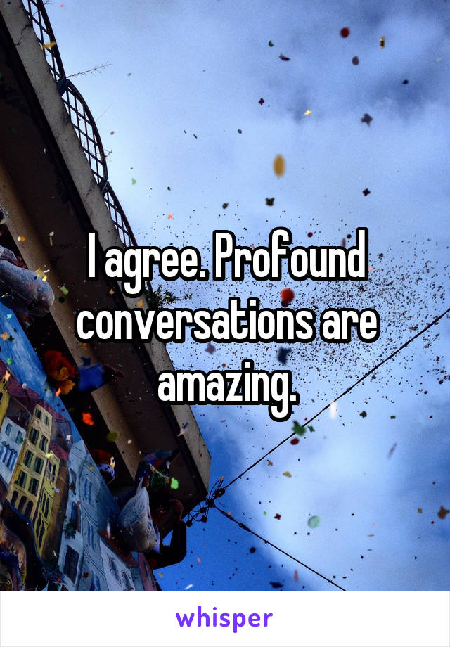 I agree. Profound conversations are amazing.