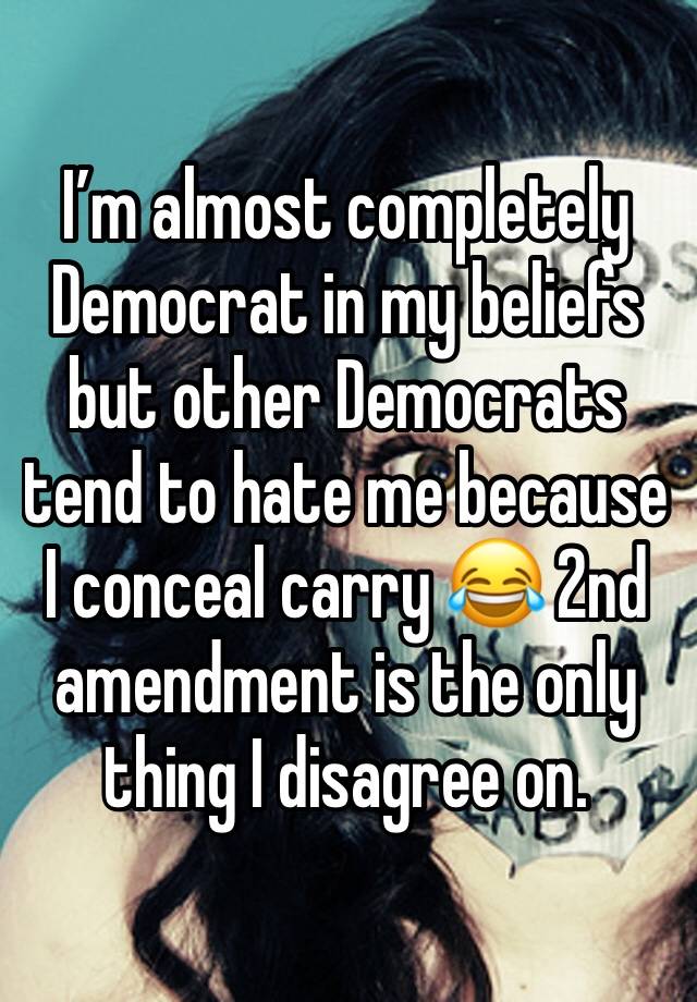 I’m almost completely Democrat in my beliefs but other Democrats tend to hate me because I conceal carry 😂 2nd amendment is the only thing I disagree on.