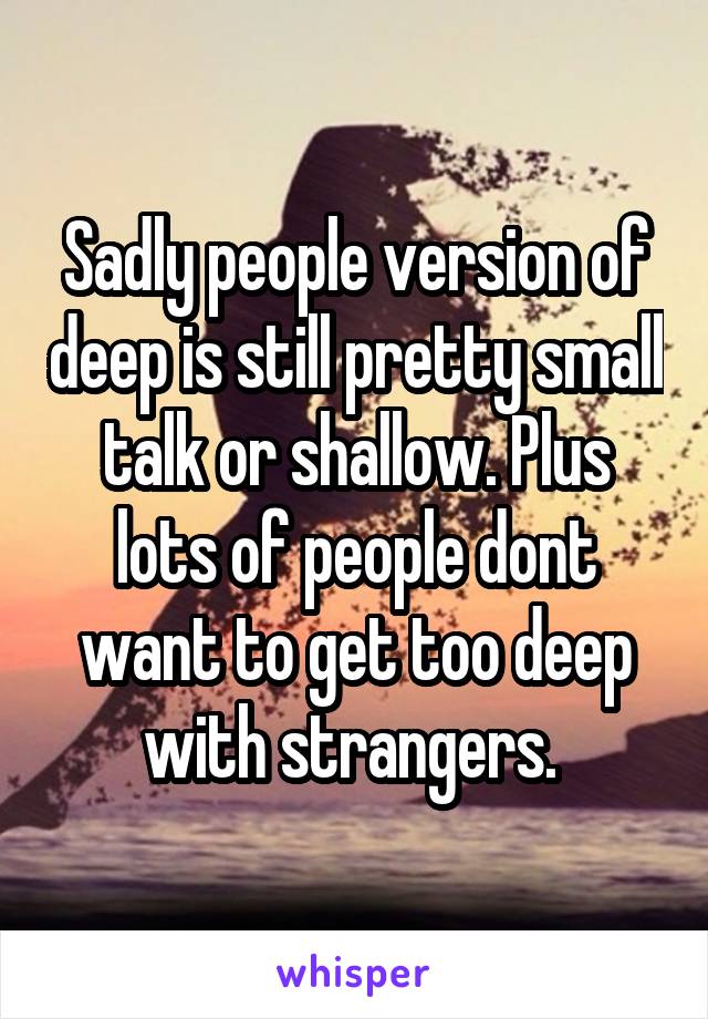 Sadly people version of deep is still pretty small talk or shallow. Plus lots of people dont want to get too deep with strangers. 