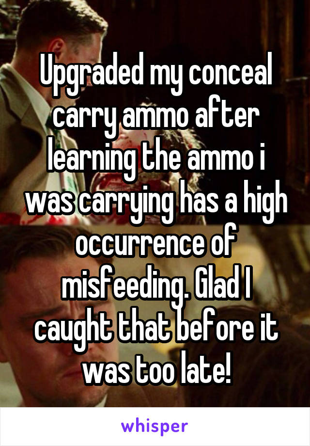 Upgraded my conceal carry ammo after learning the ammo i was carrying has a high occurrence of misfeeding. Glad I caught that before it was too late!