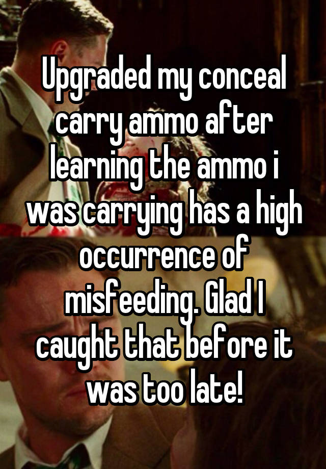 Upgraded my conceal carry ammo after learning the ammo i was carrying has a high occurrence of misfeeding. Glad I caught that before it was too late!