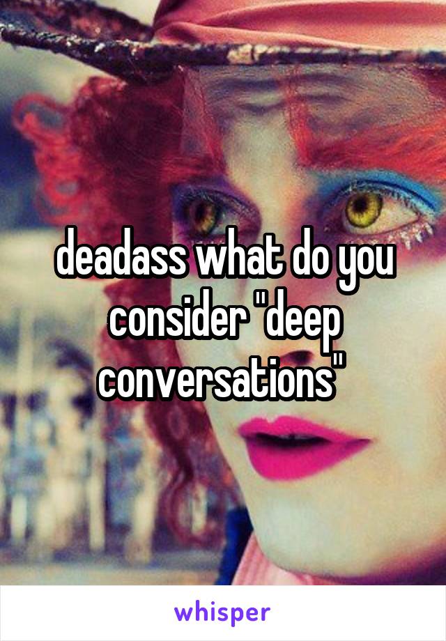 deadass what do you consider "deep conversations" 